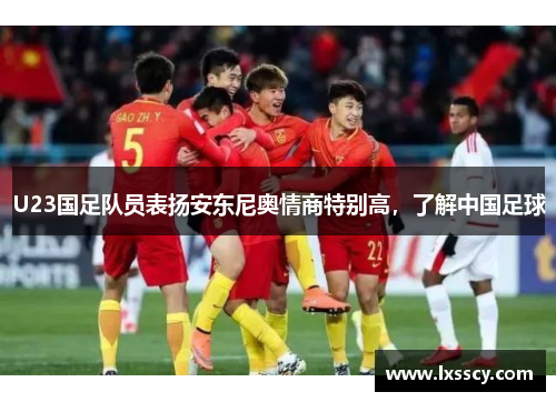 U23国足队员表扬安东尼奥情商特别高，了解中国足球